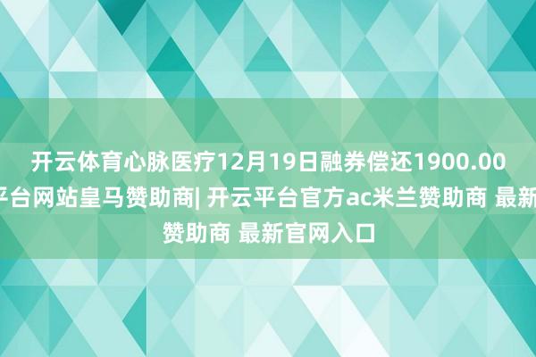 开云体育心脉医疗12月19日融券偿还1900.00股-开云平台网站皇马赞助商| 开云平台官方ac米兰赞助商 最新官网入口