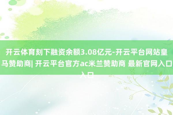 开云体育刻下融资余额3.08亿元-开云平台网站皇马赞助商| 开云平台官方ac米兰赞助商 最新官网入口