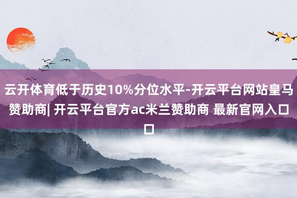 云开体育低于历史10%分位水平-开云平台网站皇马赞助商| 开云平台官方ac米兰赞助商 最新官网入口