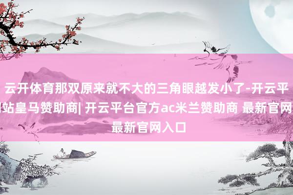 云开体育那双原来就不大的三角眼越发小了-开云平台网站皇马赞助商| 开云平台官方ac米兰赞助商 最新官网入口