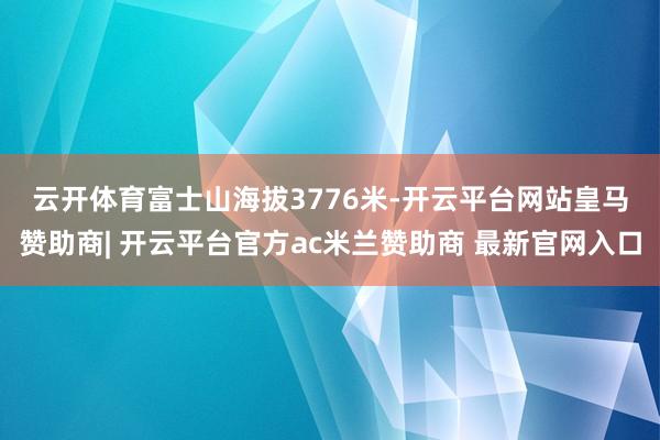 云开体育　　富士山海拔3776米-开云平台网站皇马赞助商| 开云平台官方ac米兰赞助商 最新官网入口