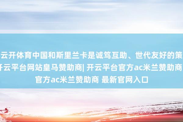 云开体育中国和斯里兰卡是诚笃互助、世代友好的策略相助伙伴-开云平台网站皇马赞助商| 开云平台官方ac米兰赞助商 最新官网入口