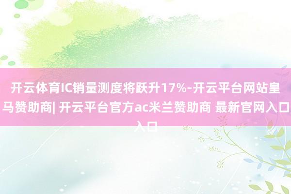 开云体育IC销量测度将跃升17%-开云平台网站皇马赞助商| 开云平台官方ac米兰赞助商 最新官网入口