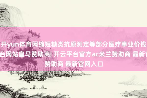 开yun体育网缩短糖类抗原测定等部分医疗事业价钱-开云平台网站皇马赞助商| 开云平台官方ac米兰赞助商 最新官网入口