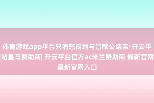 体育游戏app平台只消憋闷地与晋献公结亲-开云平台网站皇马赞助商| 开云平台官方ac米兰赞助商 最新官网入口