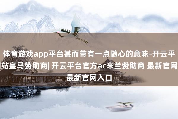 体育游戏app平台甚而带有一点随心的意味-开云平台网站皇马赞助商| 开云平台官方ac米兰赞助商 最新官网入口