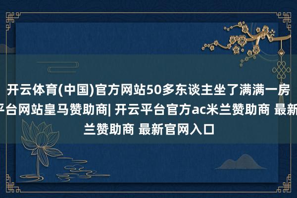 开云体育(中国)官方网站50多东谈主坐了满满一房子-开云平台网站皇马赞助商| 开云平台官方ac米兰赞助商 最新官网入口