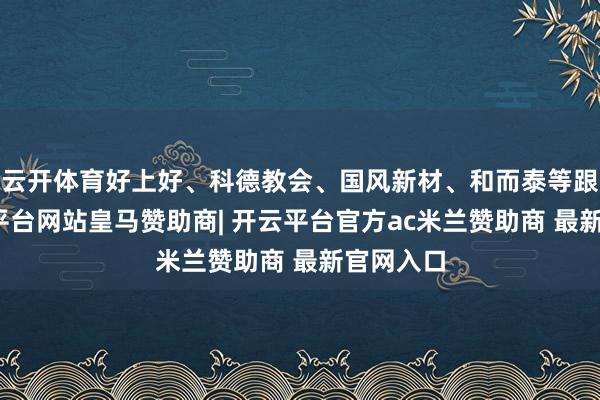 云开体育好上好、科德教会、国风新材、和而泰等跟涨-开云平台网站皇马赞助商| 开云平台官方ac米兰赞助商 最新官网入口