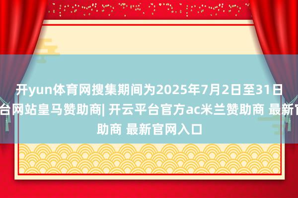 开yun体育网搜集期间为2025年7月2日至31日-开云平台网站皇马赞助商| 开云平台官方ac米兰赞助商 最新官网入口