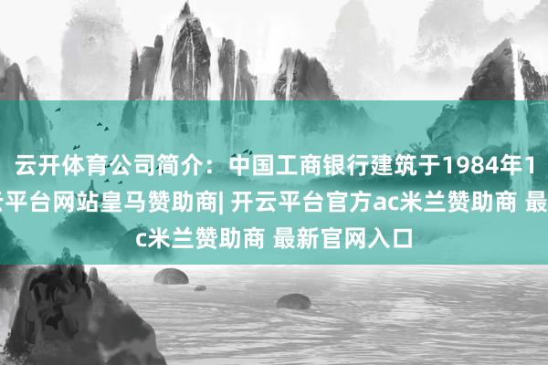 云开体育公司简介：中国工商银行建筑于1984年1月1日-开云平台网站皇马赞助商| 开云平台官方ac米兰赞助商 最新官网入口