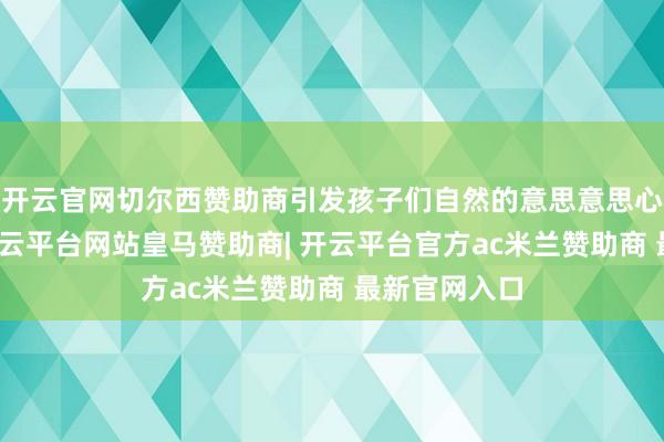开云官网切尔西赞助商引发孩子们自然的意思意思心与探索欲-开云平台网站皇马赞助商| 开云平台官方ac米兰赞助商 最新官网入口