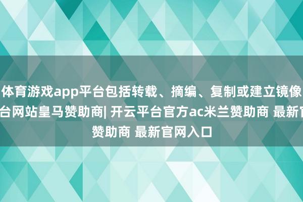 体育游戏app平台包括转载、摘编、复制或建立镜像-开云平台网站皇马赞助商| 开云平台官方ac米兰赞助商 最新官网入口