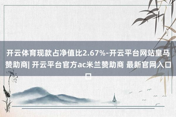 开云体育现款占净值比2.67%-开云平台网站皇马赞助商| 开云平台官方ac米兰赞助商 最新官网入口