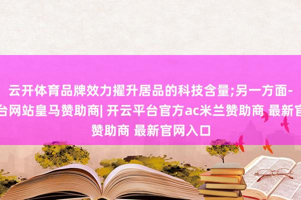 云开体育品牌效力擢升居品的科技含量;另一方面-开云平台网站皇马赞助商| 开云平台官方ac米兰赞助商 最新官网入口