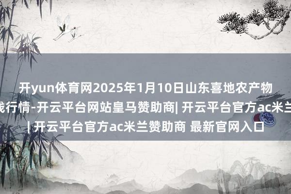 开yun体育网2025年1月10日山东喜地农产物市集惩办有限公司价钱行情-开云平台网站皇马赞助商| 开云平台官方ac米兰赞助商 最新官网入口