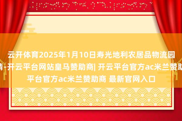 云开体育2025年1月10日寿光地利农居品物流园有限公司价钱行情-开云平台网站皇马赞助商| 开云平台官方ac米兰赞助商 最新官网入口