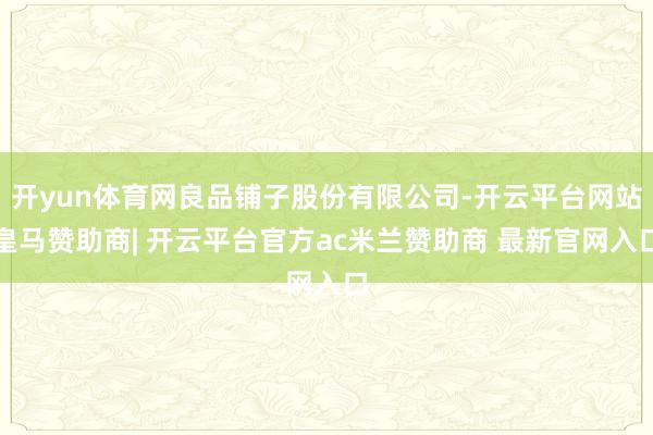 开yun体育网良品铺子股份有限公司-开云平台网站皇马赞助商| 开云平台官方ac米兰赞助商 最新官网入口