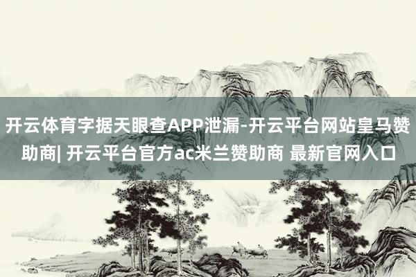 开云体育字据天眼查APP泄漏-开云平台网站皇马赞助商| 开云平台官方ac米兰赞助商 最新官网入口