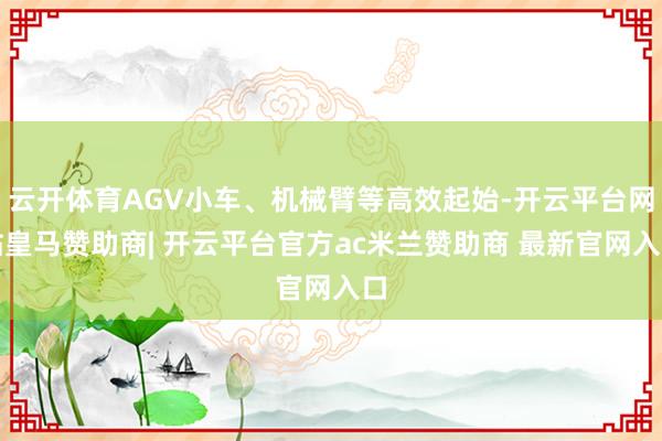 云开体育AGV小车、机械臂等高效起始-开云平台网站皇马赞助商| 开云平台官方ac米兰赞助商 最新官网入口