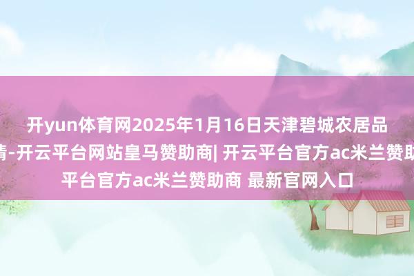 开yun体育网2025年1月16日天津碧城农居品批发市集价钱行情-开云平台网站皇马赞助商| 开云平台官方ac米兰赞助商 最新官网入口