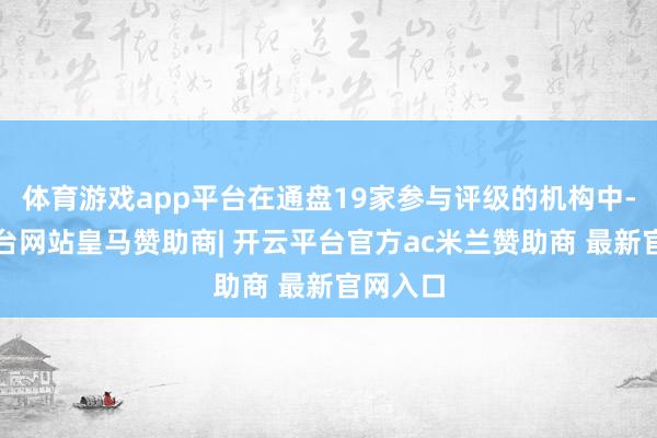 体育游戏app平台在通盘19家参与评级的机构中-开云平台网站皇马赞助商| 开云平台官方ac米兰赞助商 最新官网入口