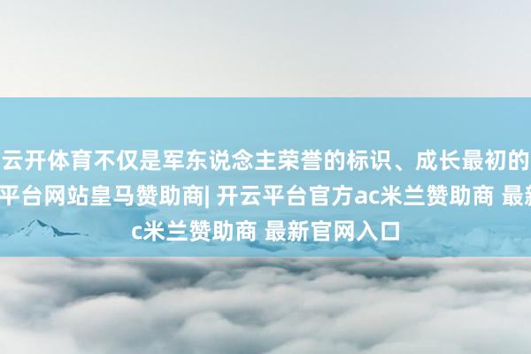 云开体育不仅是军东说念主荣誉的标识、成长最初的见证-开云平台网站皇马赞助商| 开云平台官方ac米兰赞助商 最新官网入口