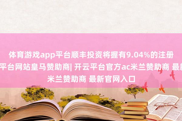 体育游戏app平台顺丰投资将握有9.04%的注册老本-开云平台网站皇马赞助商| 开云平台官方ac米兰赞助商 最新官网入口
