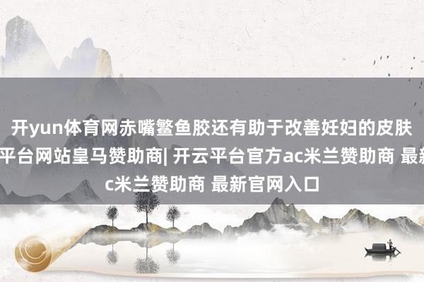 开yun体育网赤嘴鳘鱼胶还有助于改善妊妇的皮肤状态-开云平台网站皇马赞助商| 开云平台官方ac米兰赞助商 最新官网入口