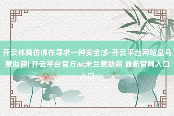 开云体育仿佛在寻求一种安全感-开云平台网站皇马赞助商| 开云平台官方ac米兰赞助商 最新官网入口