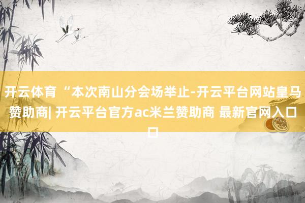 开云体育 “本次南山分会场举止-开云平台网站皇马赞助商| 开云平台官方ac米兰赞助商 最新官网入口