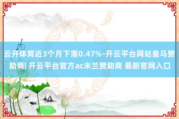 云开体育近3个月下落0.47%-开云平台网站皇马赞助商| 开云平台官方ac米兰赞助商 最新官网入口