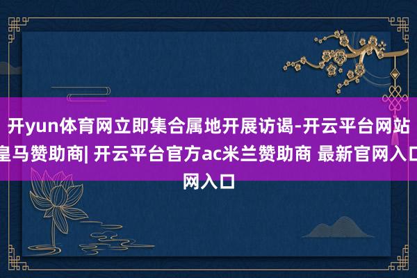开yun体育网立即集合属地开展访谒-开云平台网站皇马赞助商| 开云平台官方ac米兰赞助商 最新官网入口