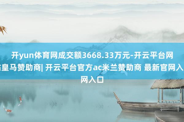开yun体育网成交额3668.33万元-开云平台网站皇马赞助商| 开云平台官方ac米兰赞助商 最新官网入口