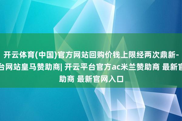 开云体育(中国)官方网站回购价钱上限经两次鼎新-开云平台网站皇马赞助商| 开云平台官方ac米兰赞助商 最新官网入口