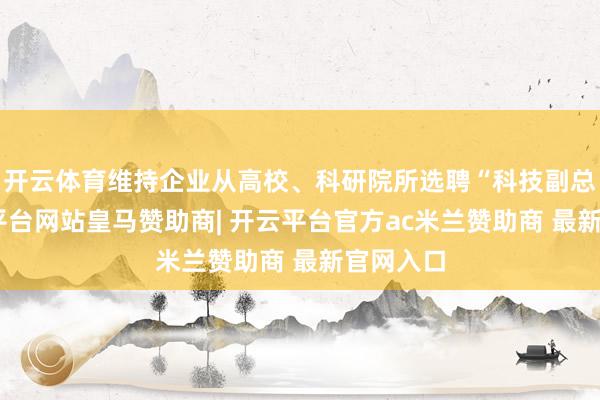 开云体育维持企业从高校、科研院所选聘“科技副总”-开云平台网站皇马赞助商| 开云平台官方ac米兰赞助商 最新官网入口