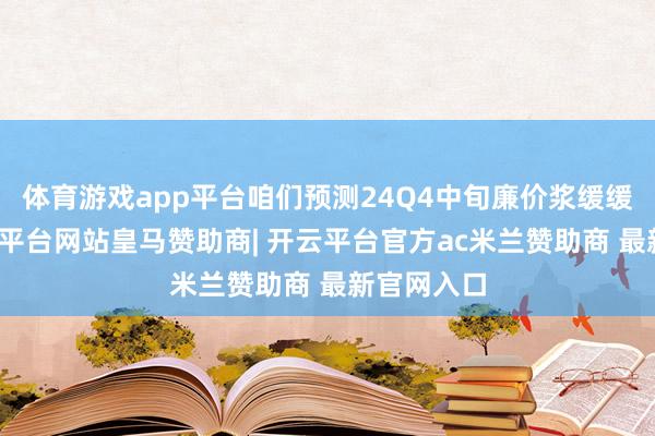 体育游戏app平台咱们预测24Q4中旬廉价浆缓缓入库-开云平台网站皇马赞助商| 开云平台官方ac米兰赞助商 最新官网入口