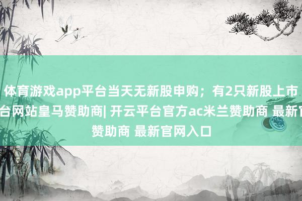 体育游戏app平台当天无新股申购；有2只新股上市-开云平台网站皇马赞助商| 开云平台官方ac米兰赞助商 最新官网入口