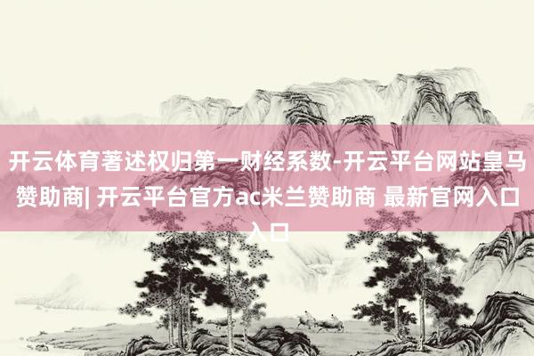 开云体育著述权归第一财经系数-开云平台网站皇马赞助商| 开云平台官方ac米兰赞助商 最新官网入口