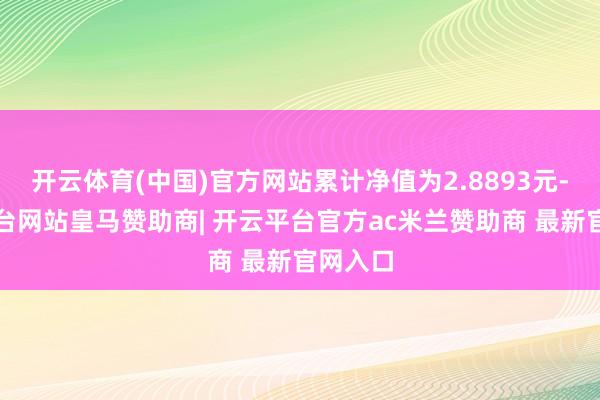 开云体育(中国)官方网站累计净值为2.8893元-开云平台网站皇马赞助商| 开云平台官方ac米兰赞助商 最新官网入口
