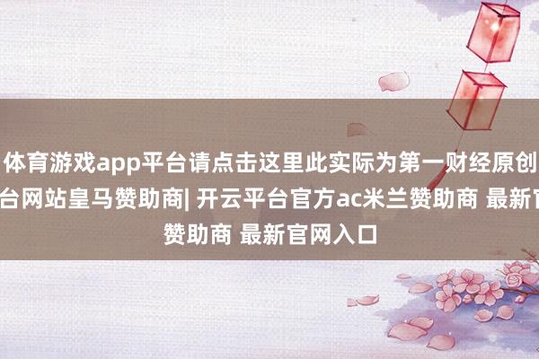 体育游戏app平台请点击这里此实际为第一财经原创-开云平台网站皇马赞助商| 开云平台官方ac米兰赞助商 最新官网入口