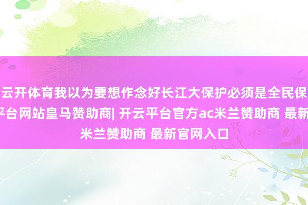 云开体育我以为要想作念好长江大保护必须是全民保护-开云平台网站皇马赞助商| 开云平台官方ac米兰赞助商 最新官网入口
