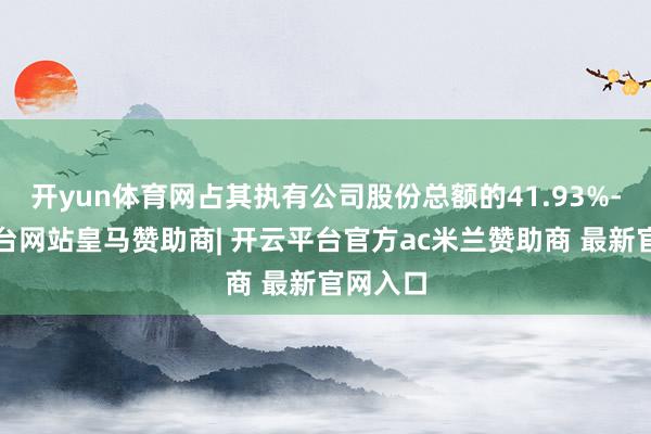 开yun体育网占其执有公司股份总额的41.93%-开云平台网站皇马赞助商| 开云平台官方ac米兰赞助商 最新官网入口