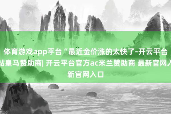 体育游戏app平台“最近金价涨的太快了-开云平台网站皇马赞助商| 开云平台官方ac米兰赞助商 最新官网入口