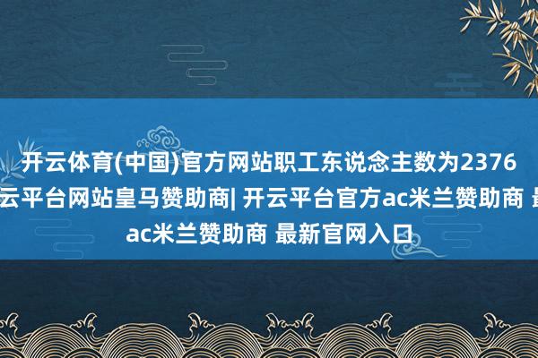 开云体育(中国)官方网站职工东说念主数为2376东说念主-开云平台网站皇马赞助商| 开云平台官方ac米兰赞助商 最新官网入口