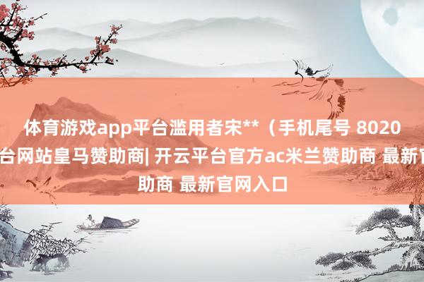 体育游戏app平台滥用者宋**（手机尾号 8020-开云平台网站皇马赞助商| 开云平台官方ac米兰赞助商 最新官网入口