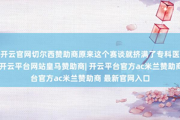 开云官网切尔西赞助商原来这个赛谈就挤满了专科医疗转型的选手-开云平台网站皇马赞助商| 开云平台官方ac米兰赞助商 最新官网入口