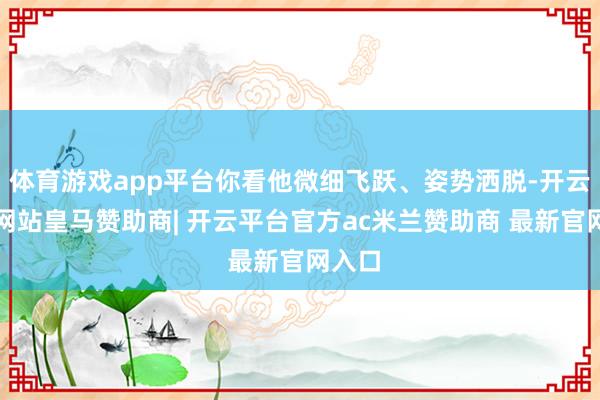 体育游戏app平台你看他微细飞跃、姿势洒脱-开云平台网站皇马赞助商| 开云平台官方ac米兰赞助商 最新官网入口