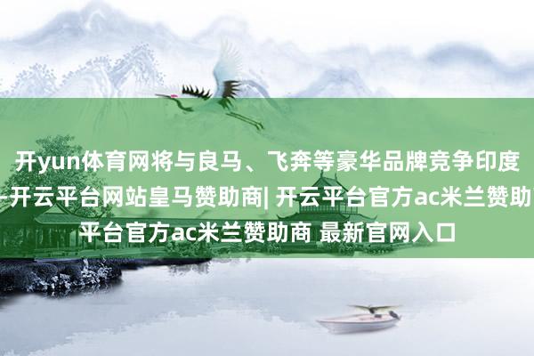 开yun体育网将与良马、飞奔等豪华品牌竞争印度高端电动车阛阓-开云平台网站皇马赞助商| 开云平台官方ac米兰赞助商 最新官网入口