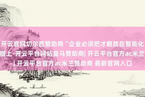 开云官网切尔西赞助商“企业必须把才略放在智能化和东谈主工智能的举措上-开云平台网站皇马赞助商| 开云平台官方ac米兰赞助商 最新官网入口