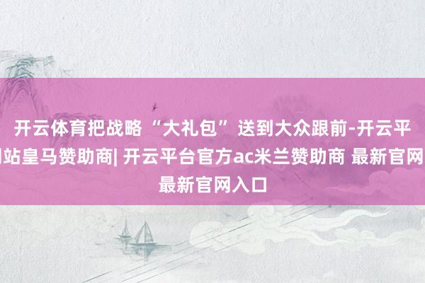 开云体育把战略 “大礼包” 送到大众跟前-开云平台网站皇马赞助商| 开云平台官方ac米兰赞助商 最新官网入口